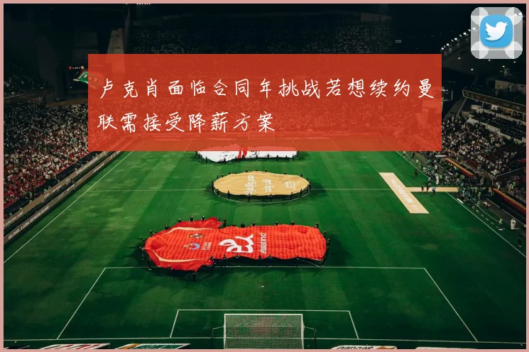 卢克肖面临合同年挑战若想续约曼联需接受降薪方案