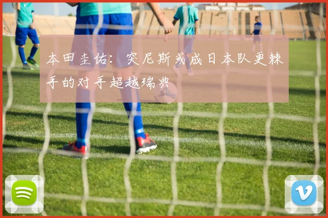 本田圭佑：突尼斯或成日本队更棘手的对手超越瑞典