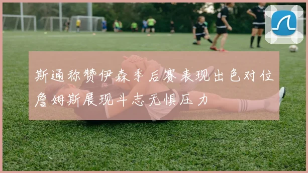 斯通称赞伊森季后赛表现出色对位詹姆斯展现斗志无惧压力