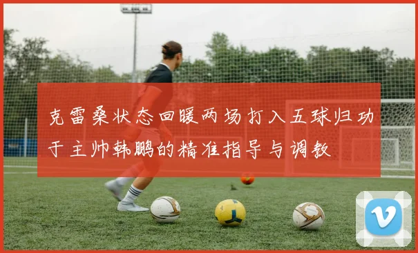 克雷桑状态回暖两场打入五球归功于主帅韩鹏的精准指导与调教