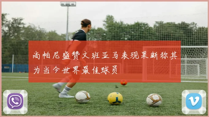 尚帕尼盛赞文班亚马表现果断称其为当今世界最佳球员