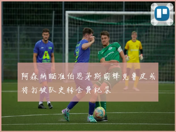 阿森纳瞄准伯恩茅斯前锋克鲁皮或将打破队史转会费纪录