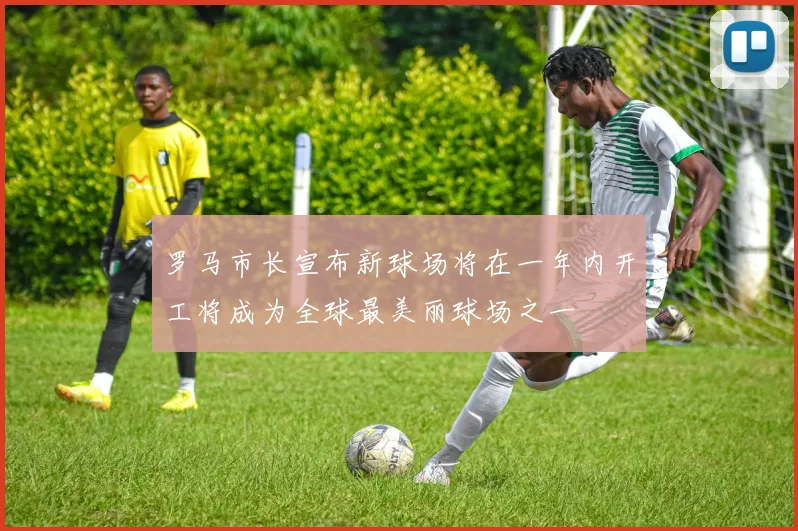 罗马市长宣布新球场将在一年内开工将成为全球最美丽球场之一