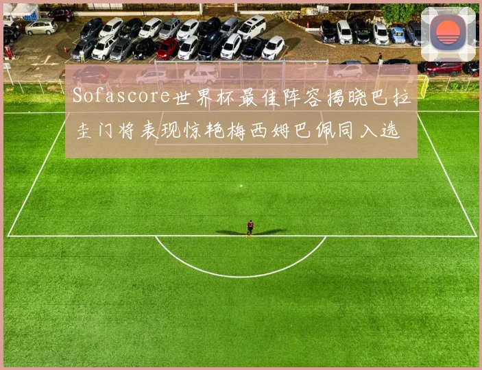 Sofascore世界杯最佳阵容揭晓巴拉圭门将表现惊艳梅西姆巴佩同入选