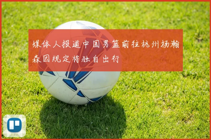 媒体人报道中国男篮前往杭州杨瀚森因规定将独自出行