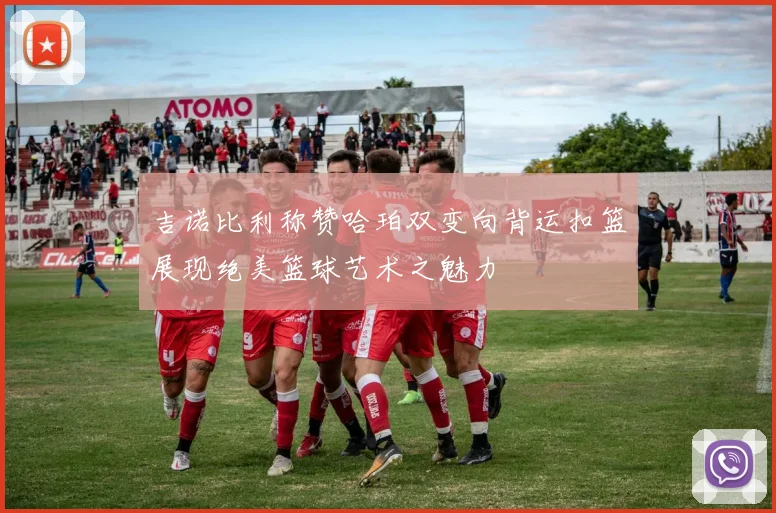 吉诺比利称赞哈珀双变向背运扣篮展现绝美篮球艺术之魅力