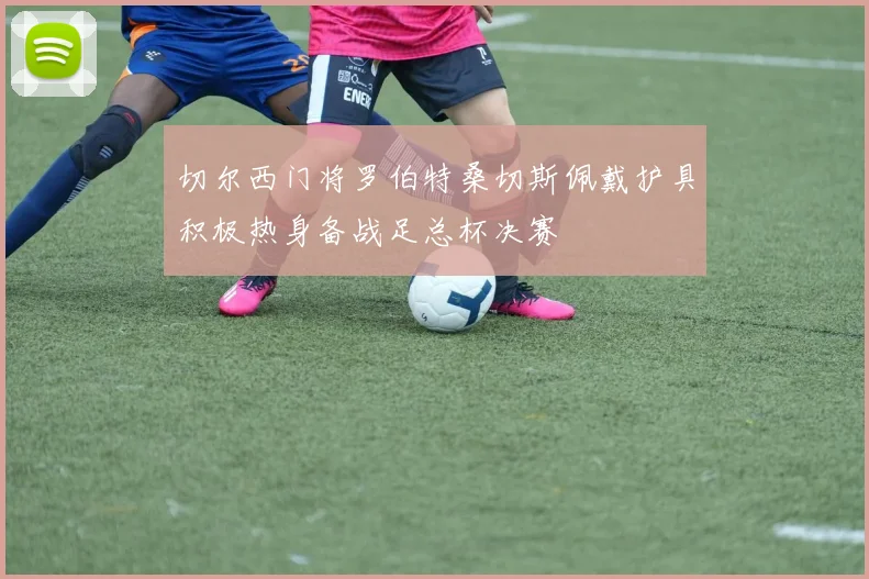 切尔西门将罗伯特桑切斯佩戴护具积极热身备战足总杯决赛