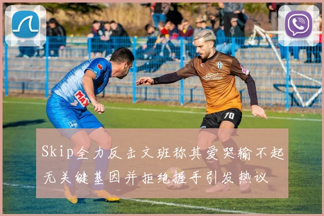 Skip全力反击文班称其爱哭输不起无关键基因并拒绝握手引发热议