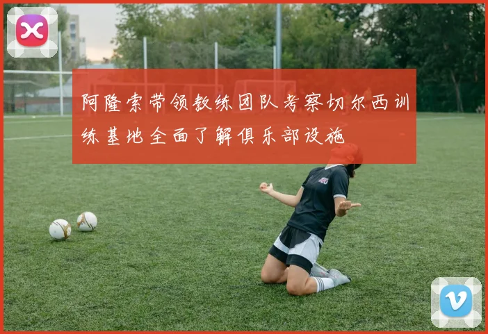 阿隆索带领教练团队考察切尔西训练基地全面了解俱乐部设施
