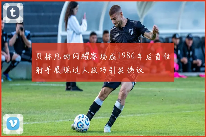 贝林厄姆闪耀赛场成1986年后首位射手展现过人技巧引发热议