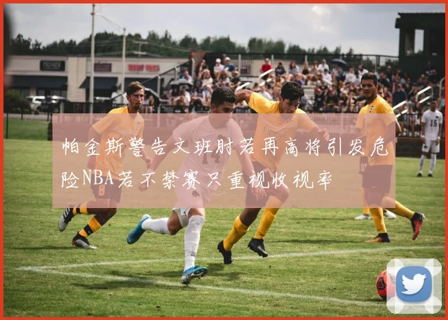 帕金斯警告文班肘若再高将引发危险NBA若不禁赛只重视收视率