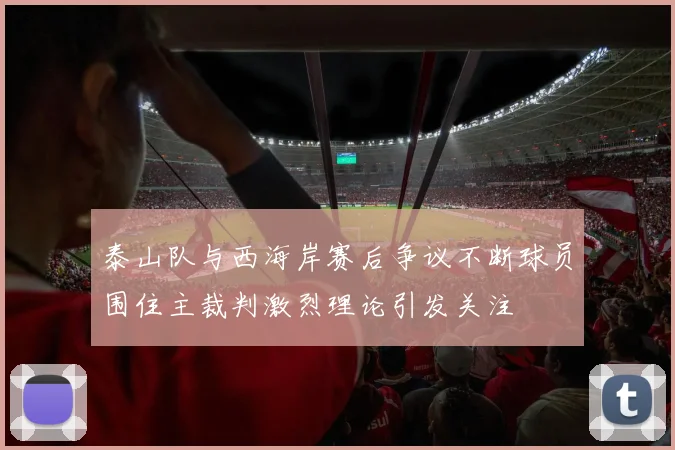 泰山队与西海岸赛后争议不断球员围住主裁判激烈理论引发关注