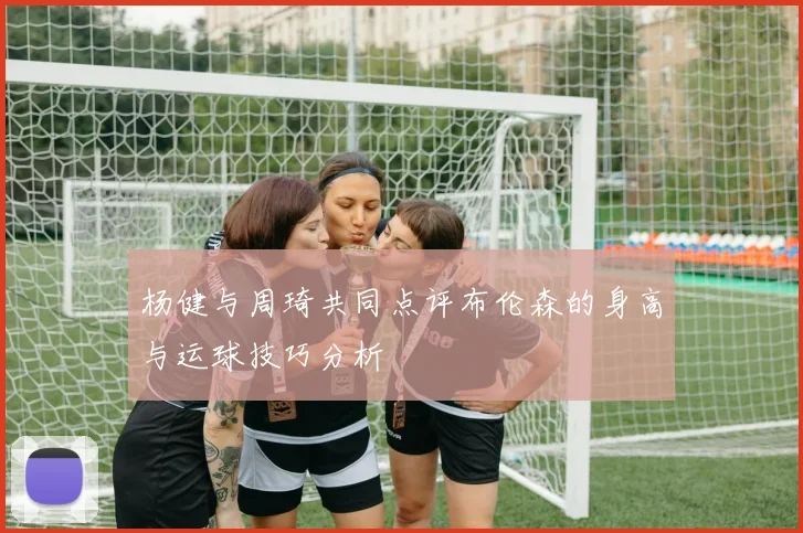 杨健与周琦共同点评布伦森的身高与运球技巧分析