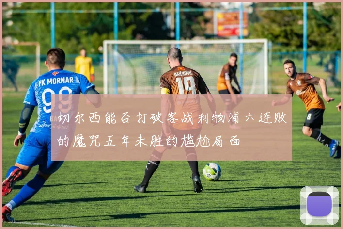 切尔西能否打破客战利物浦六连败的魔咒五年未胜的尴尬局面